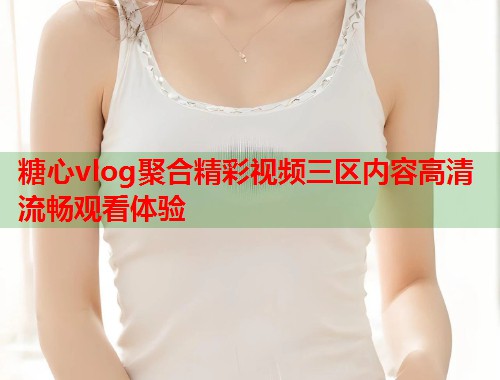 糖心vlog聚合精彩视频三区内容高清流畅观看体验  第2张