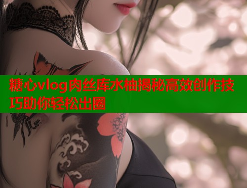 糖心vlog肉丝库水柚揭秘高效创作技巧助你轻松出圈  第1张