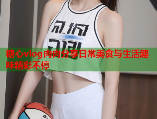 糖心vlog肉肉分享日常美食与生活趣味精彩不停  第1张