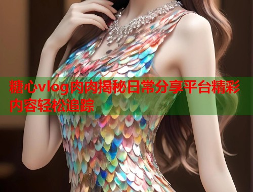 糖心vlog肉肉揭秘日常分享平台精彩内容轻松追踪  第1张