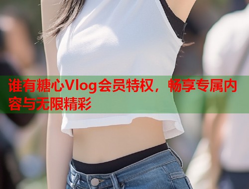 谁有糖心Vlog会员特权，畅享专属内容与无限精彩  第1张