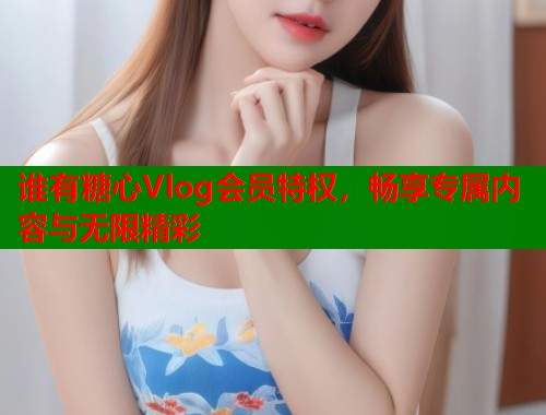谁有糖心Vlog会员特权，畅享专属内容与无限精彩  第2张
