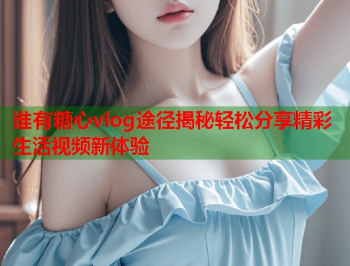谁有糖心vlog途径揭秘轻松分享精彩生活视频新体验  第1张