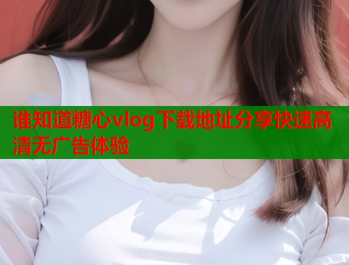 谁知道糖心vlog下载地址分享快速高清无广告体验  第1张