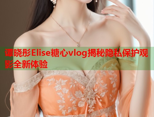 谭晓彤Elise糖心vlog揭秘隐私保护观影全新体验  第1张