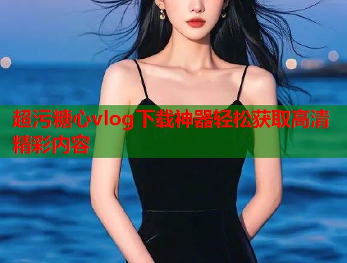 超污糖心vlog下载神器轻松获取高清精彩内容  第1张