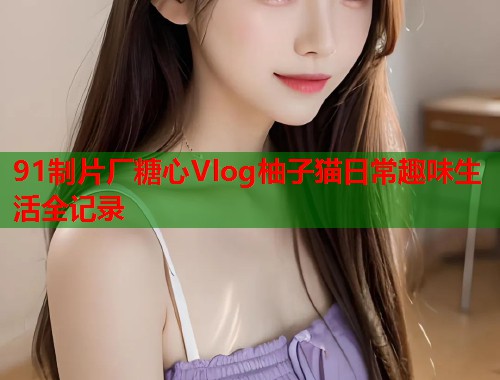 91制片厂糖心Vlog柚子猫日常趣味生活全记录  第1张