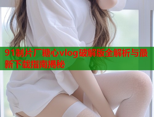 91制片厂糖心vlog破解版全解析与最新下载指南揭秘  第1张