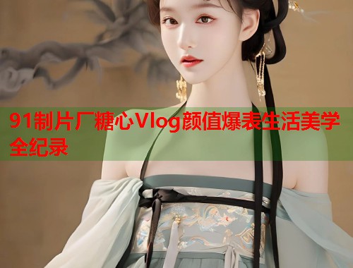 91制片厂糖心Vlog颜值爆表生活美学全纪录  第1张