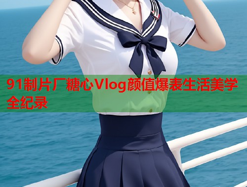 91制片厂糖心Vlog颜值爆表生活美学全纪录  第2张