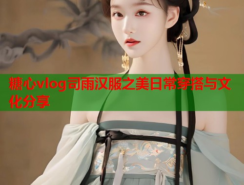 糖心vlog司雨汉服之美日常穿搭与文化分享  第1张