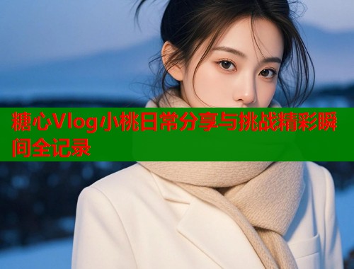 糖心Vlog小桃日常分享与挑战精彩瞬间全记录  第1张