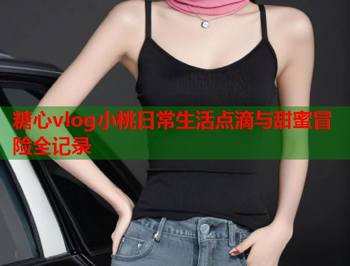 糖心vlog小桃日常生活点滴与甜蜜冒险全记录  第1张