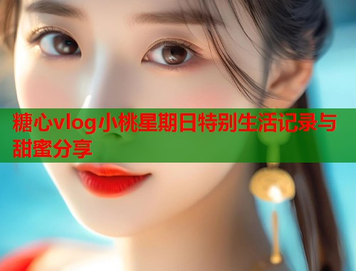 糖心vlog小桃星期日特别生活记录与甜蜜分享  第1张