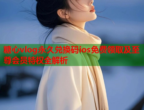 糖心vlog永久兑换码ios免费领取及至尊会员特权全解析  第1张