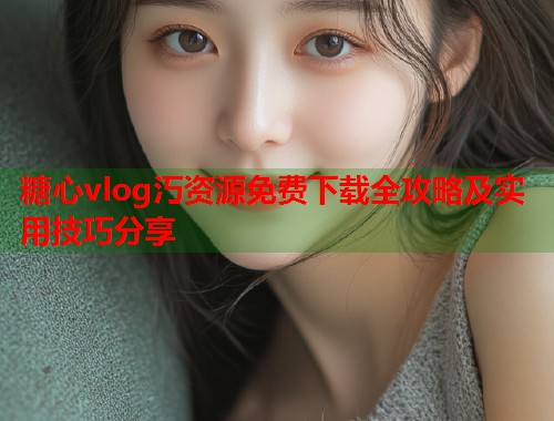 糖心vlog汅资源免费下载全攻略及实用技巧分享  第1张
