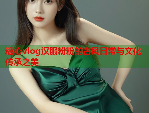 糖心vlog汉服粉粉的古风日常与文化传承之美  第1张