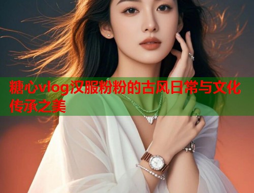 糖心vlog汉服粉粉的古风日常与文化传承之美  第2张