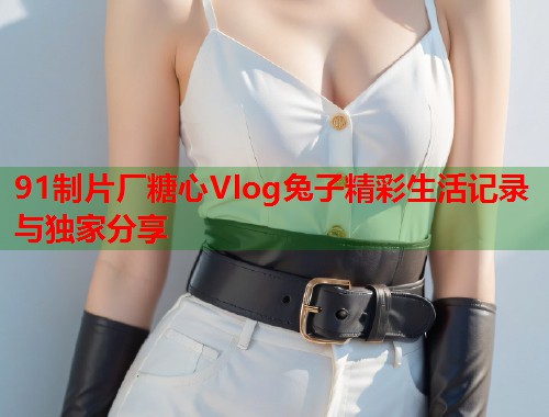 91制片厂糖心Vlog兔子精彩生活记录与独家分享  第2张