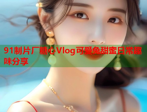 91制片厂糖心Vlog可爱兔甜蜜日常趣味分享  第1张
