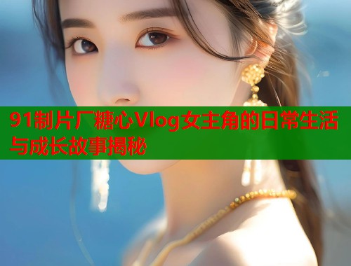 91制片厂糖心Vlog女主角的日常生活与成长故事揭秘  第1张