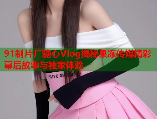 91制片厂糖心Vlog揭秘果冻传媒精彩幕后故事与独家体验  第1张