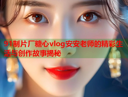 91制片厂糖心vlog安安老师的精彩生活与创作故事揭秘  第1张