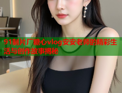91制片厂糖心vlog安安老师的精彩生活与创作故事揭秘  第2张