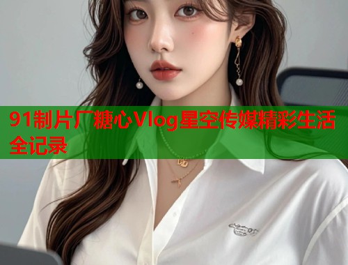 91制片厂糖心Vlog星空传媒精彩生活全记录  第1张