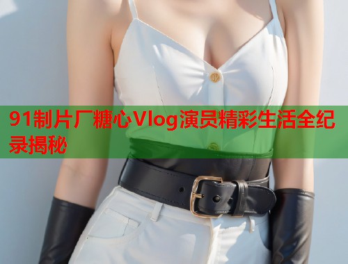 91制片厂糖心Vlog演员精彩生活全纪录揭秘  第1张