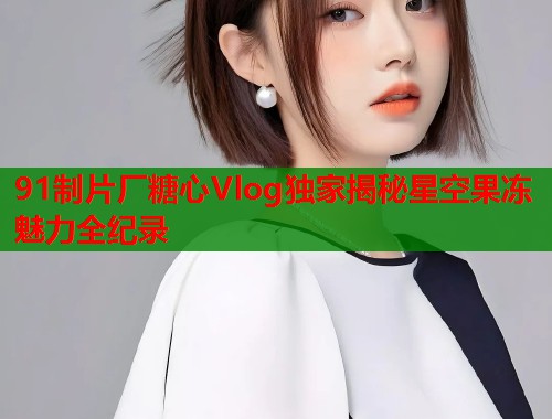 91制片厂糖心Vlog独家揭秘星空果冻魅力全纪录  第1张