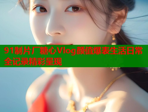 91制片厂糖心Vlog颜值爆表生活日常全记录精彩呈现  第1张