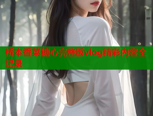 桥本香菜糖心完整版vlog精彩内容全记录  第1张