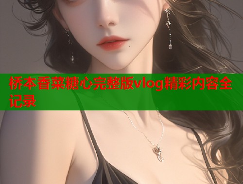桥本香菜糖心完整版vlog精彩内容全记录  第2张