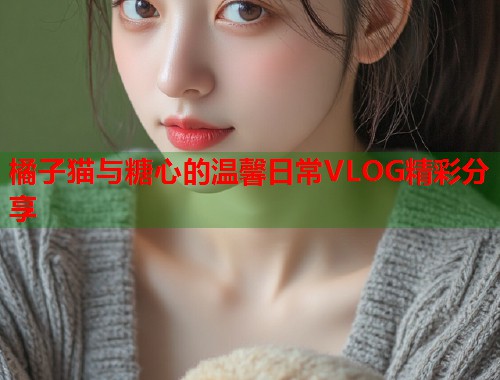 橘子猫与糖心的温馨日常VLOG精彩分享  第1张
