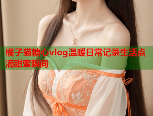 橘子猫糖心vlog温暖日常记录生活点滴甜蜜瞬间  第1张