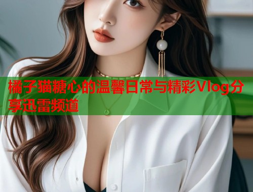 橘子猫糖心的温馨日常与精彩Vlog分享迅雷频道  第1张