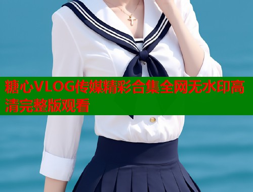 糖心VLOG传媒精彩合集全网无水印高清完整版观看  第1张