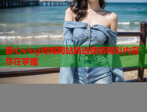糖心vlog传媒网站精选推荐精彩内容尽在掌握  第1张