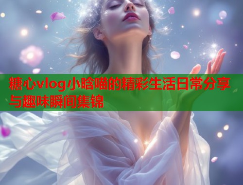 糖心vlog小晗喵的精彩生活日常分享与趣味瞬间集锦  第1张