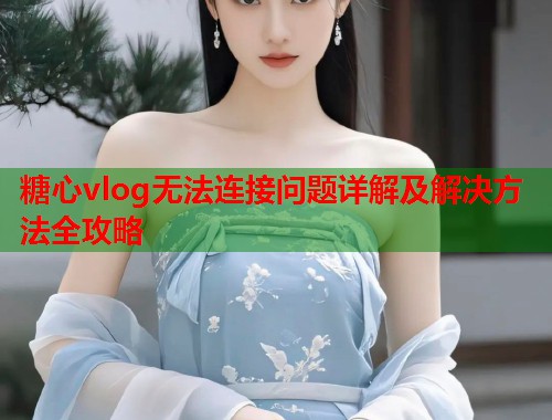 糖心vlog无法连接问题详解及解决方法全攻略  第1张