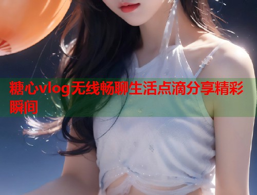 糖心vlog无线畅聊生活点滴分享精彩瞬间  第1张