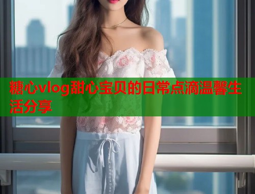 糖心vlog甜心宝贝的日常点滴温馨生活分享  第1张