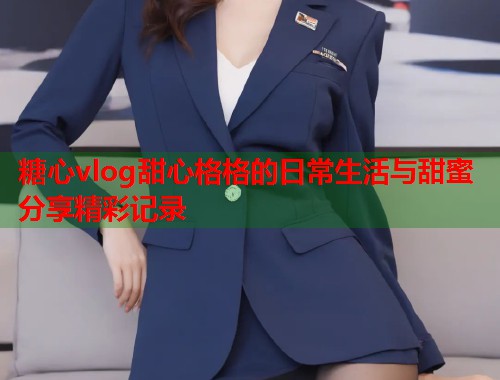 糖心vlog甜心格格的日常生活与甜蜜分享精彩记录  第2张