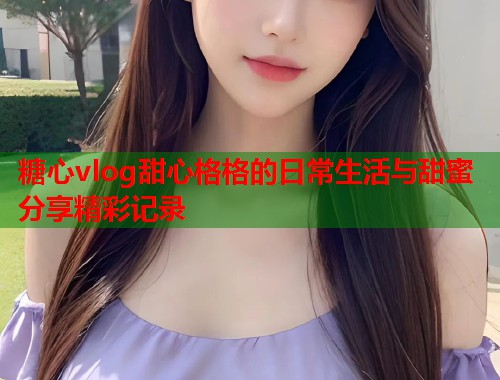糖心vlog甜心格格的日常生活与甜蜜分享精彩记录  第1张