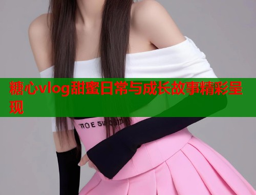 糖心vlog甜蜜日常与成长故事精彩呈现  第1张