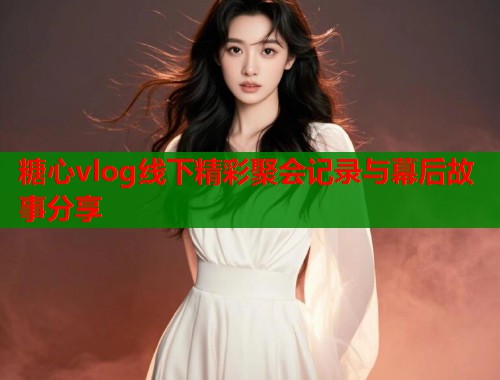 糖心vlog线下精彩聚会记录与幕后故事分享  第1张