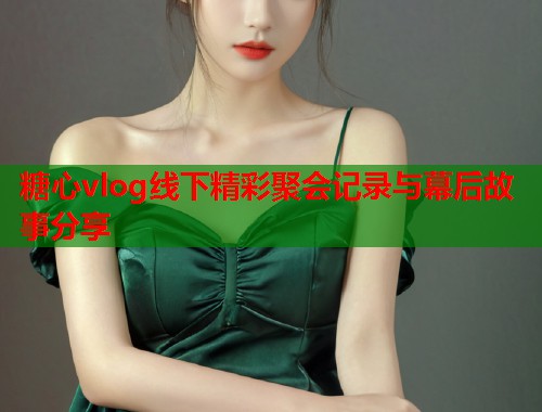 糖心vlog线下精彩聚会记录与幕后故事分享  第2张