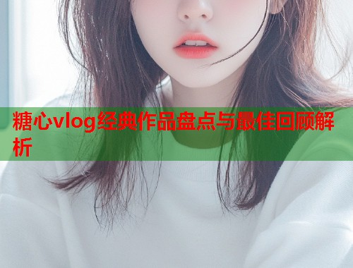 糖心vlog经典作品盘点与最佳回顾解析  第1张