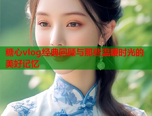 糖心vlog经典回顾与那些温暖时光的美好记忆  第1张